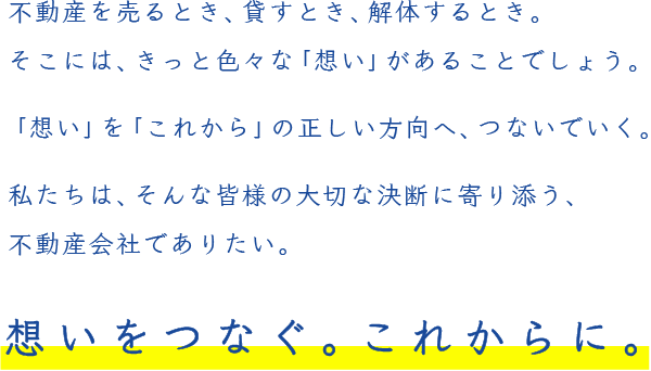 不動産を売るとき、貸すとき、解体するとき。そこには、きっと色々な「想い」があることでしょう。「想い」を「これから」の正しい方向へ、つないでいく。私たちは、そんな皆様の大切な決断に寄り添う、不動産会社でありたい。想いをつなぐ。これからに。