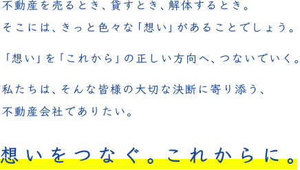 不動産を売るとき、貸すとき、解体するとき。そこには、きっと色々な「想い」があることでしょう。「想い」を「これから」の正しい方向へ、つないでいく。私たちは、そんな皆様の大切な決断に寄り添う、不動産会社でありたい。想いをつなぐ。これからに。